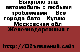 Выкуплю ваш автомобиль с любыми проблемами. - Все города Авто » Куплю   . Московская обл.,Железнодорожный г.